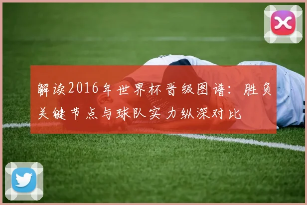解读2016年世界杯晋级图谱：胜负关键节点与球队实力纵深对比