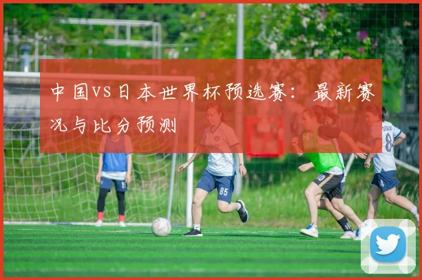 中国vs日本世界杯预选赛：最新赛况与比分预测