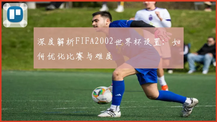 深度解析FIFA2002世界杯设置：如何优化比赛与难度