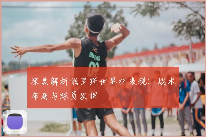 深度解析俄罗斯世界杯表现：战术布局与球员发挥