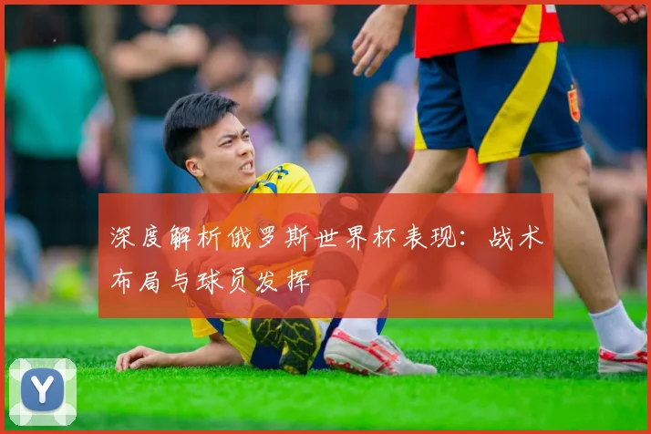深度解析俄罗斯世界杯表现:战术布局与球员发挥