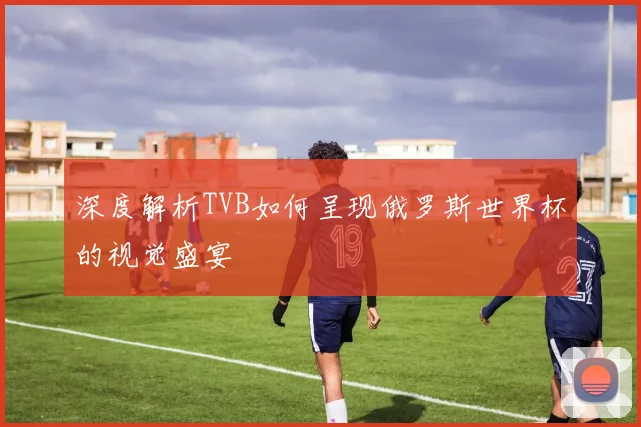 深度解析TVB如何呈现俄罗斯世界杯的视觉盛宴