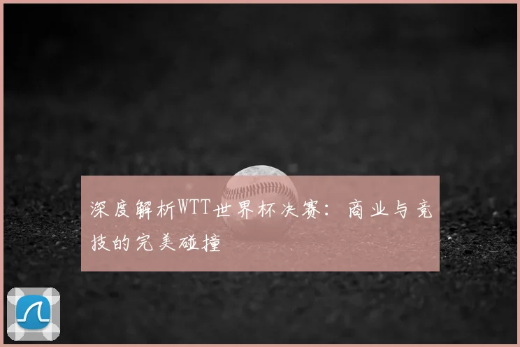深度解析WTT世界杯决赛：商业与竞技的完美碰撞