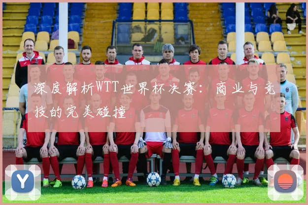 深度解析WTT世界杯决赛：商业与竞技的完美碰撞