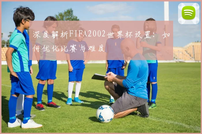 深度解析FIFA2002世界杯设置：如何优化比赛与难度