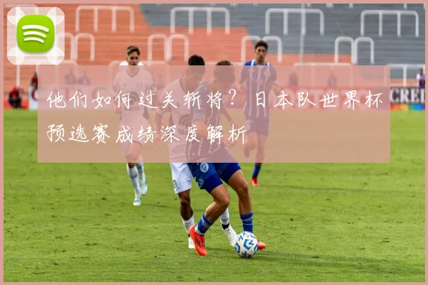 他们如何过关斩将?日本队世界杯预选赛成绩深度解析